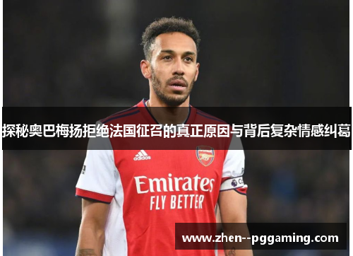 探秘奥巴梅扬拒绝法国征召的真正原因与背后复杂情感纠葛 探秘奥巴梅扬拒绝法国征召的真正原因与背后复杂情感纠葛