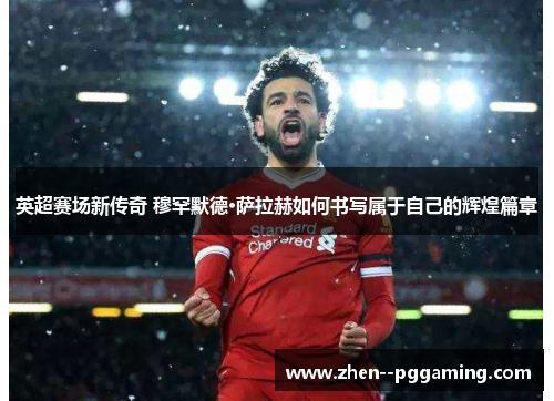 英超赛场新传奇 穆罕默德·萨拉赫如何书写属于自己的辉煌篇章 英超赛场新传奇 穆罕默德·萨拉赫如何书写属于自己的辉煌篇章