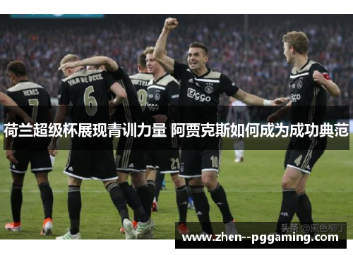 荷兰超级杯展现青训力量 阿贾克斯如何成为成功典范