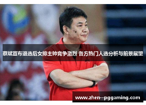 蔡斌宣布退选后女排主帅竞争激烈 各方热门人选分析与前景展望 蔡斌宣布退选后女排主帅竞争激烈 各方热门人选分析与前景展望