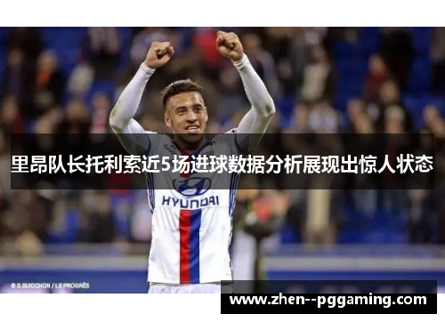 里昂队长托利索近5场进球数据分析展现出惊人状态