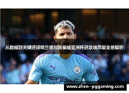 从数据到关键进球哈兰德对阵曼城亚洲杯进攻端贡献全景解析