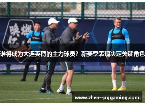 谁将成为大连英博的主力球员？新赛季表现决定关键角色