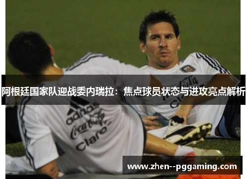 阿根廷国家队迎战委内瑞拉:焦点球员状态与进攻亮点解析 阿根廷国家队迎战委内瑞拉:焦点球员状态与进攻亮点解析
