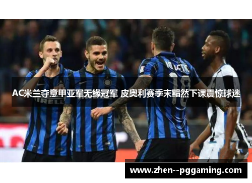 AC米兰夺意甲亚军无缘冠军 皮奥利赛季末黯然下课震惊球迷