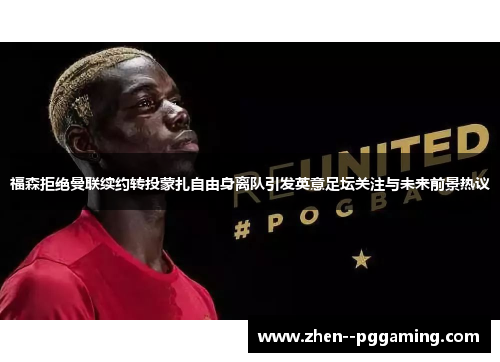 福森拒绝曼联续约转投蒙扎自由身离队引发英意足坛关注与未来前景热议